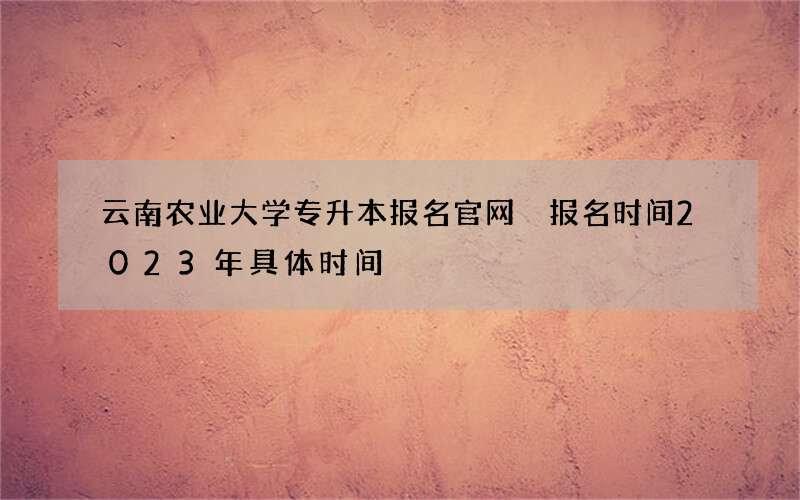 云南农业大学专升本报名官网 报名时间2023年具体时间